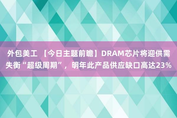 外包美工 【今日主题前瞻】DRAM芯片将迎供需失衡“超级周期”，明年此产品供应缺口高达23%