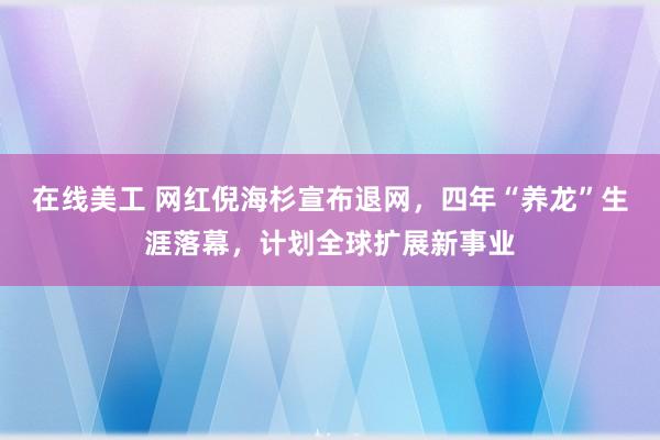 在线美工 网红倪海杉宣布退网，四年“养龙”生涯落幕，计划全球扩展新事业