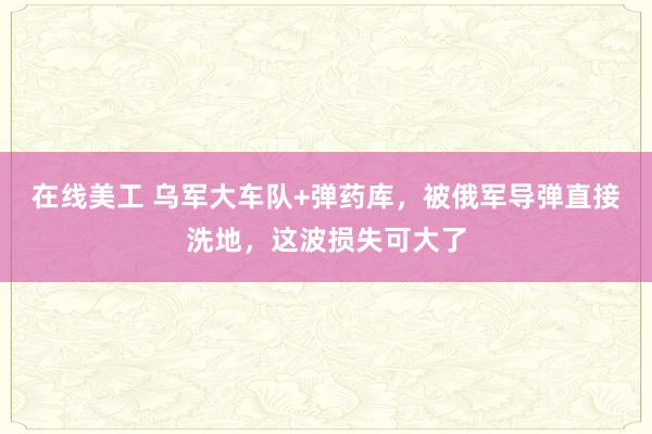 在线美工 乌军大车队+弹药库，被俄军导弹直接洗地，这波损失可大了