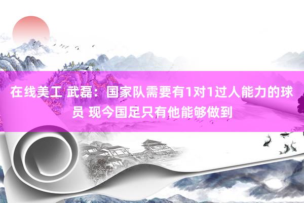 在线美工 武磊：国家队需要有1对1过人能力的球员 现今国足只有他能够做到