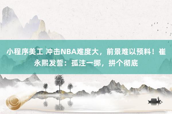 小程序美工 冲击NBA难度大，前景难以预料！崔永熙发誓：孤注一掷，拼个彻底