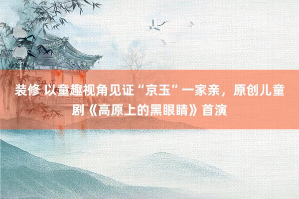 装修 以童趣视角见证“京玉”一家亲，原创儿童剧《高原上的黑眼睛》首演