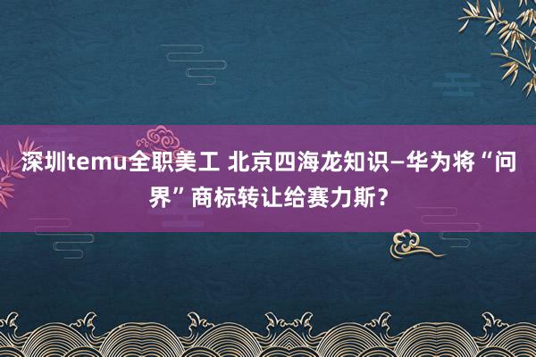 深圳temu全职美工 北京四海龙知识—华为将“问界”商标转让给赛力斯？