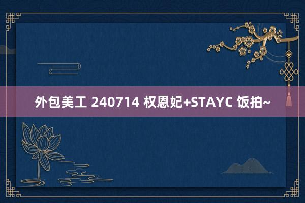 外包美工 240714 权恩妃+STAYC 饭拍~