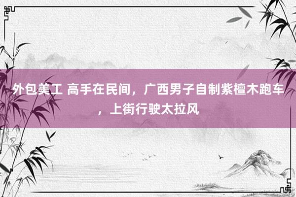 外包美工 高手在民间，广西男子自制紫檀木跑车，上街行驶太拉风