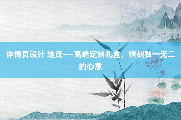 详情页设计 维茂——高端定制礼盒，镌刻独一无二的心意