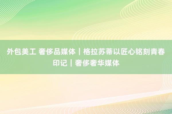 外包美工 奢侈品媒体｜格拉苏蒂以匠心铭刻青春印记｜奢侈奢华媒体