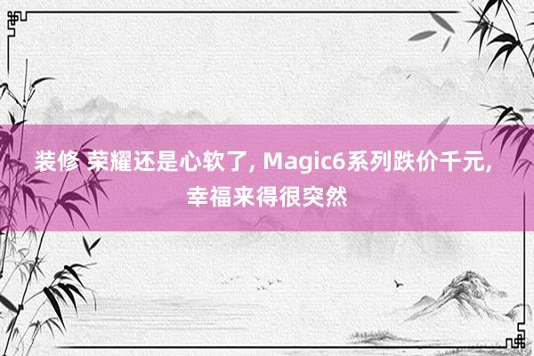 装修 荣耀还是心软了, Magic6系列跌价千元, 幸福来得很突然