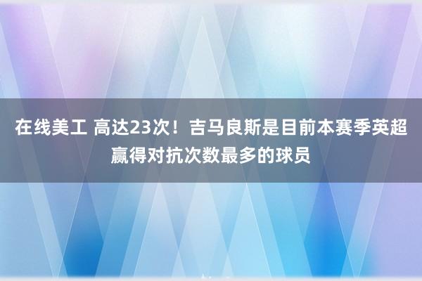 在线美工 高达23次！吉马良斯是目前本赛季英超赢得对抗次数最多的球员