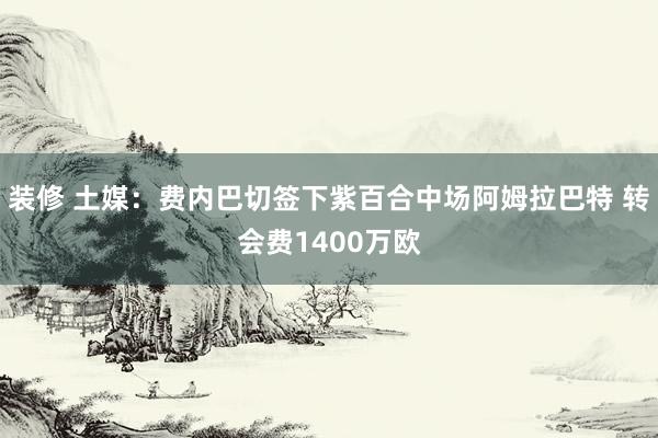 装修 土媒：费内巴切签下紫百合中场阿姆拉巴特 转会费1400万欧