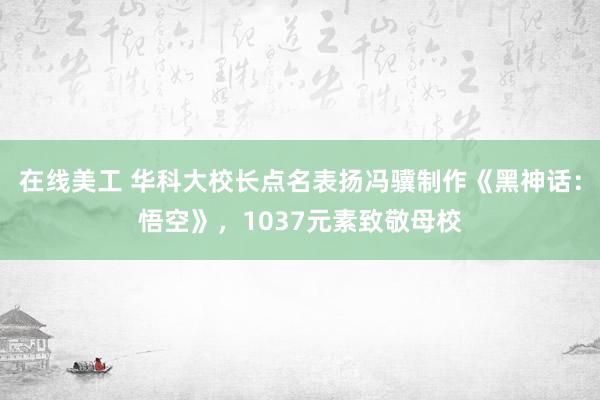 在线美工 华科大校长点名表扬冯骥制作《黑神话：悟空》，1037元素致敬母校